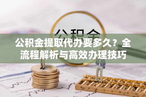 惠济公积金提取代办要多久？全流程解析与高效办理技巧