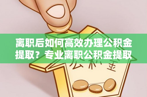 惠济离职后如何高效办理公积金提取？专业离职公积金提取代办服务详解