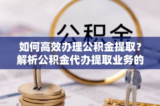 惠济如何高效办理公积金提取？解析公积金代办提取业务的全流程