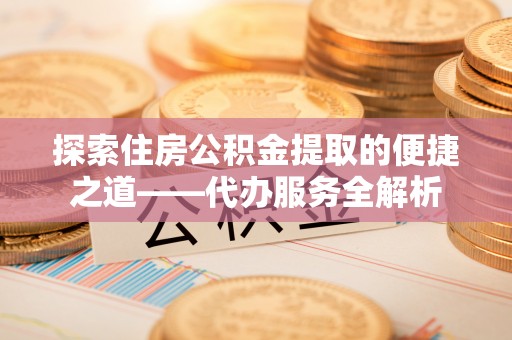 惠济探索住房公积金提取的便捷之道——代办服务全解析