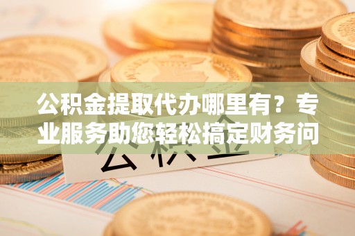 惠济公积金提取代办哪里有？专业服务助您轻松搞定财务问题