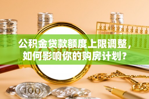 惠济公积金贷款额度上限调整，如何影响你的购房计划？