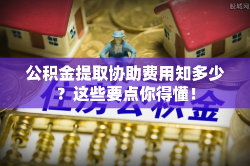 惠济公积金提取协助费用知多少？这些要点你得懂！
