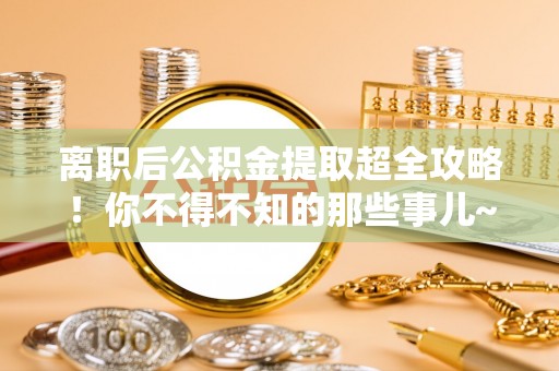 惠济离职后公积金提取超全攻略！你不得不知的那些事儿~