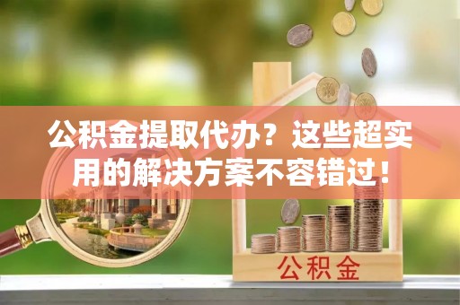 惠济公积金提取代办？这些超实用的解决方案不容错过！