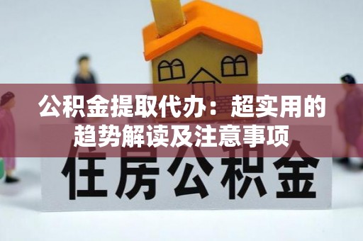 惠济公积金提取代办：超实用的趋势解读及注意事项