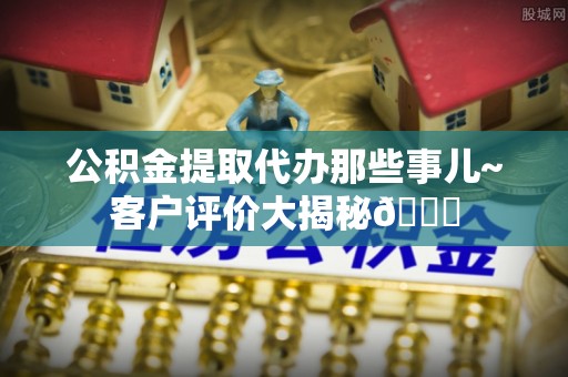 惠济公积金提取代办那些事儿~客户评价大揭秘😎