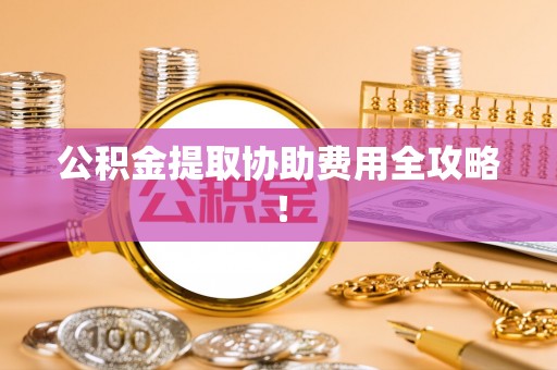 惠济公积金提取协助费用全攻略！