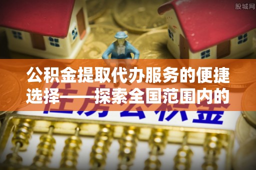惠济公积金提取代办服务的便捷选择——探索全国范围内的优质服务提供商