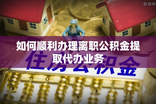 惠济如何顺利办理离职公积金提取代办业务