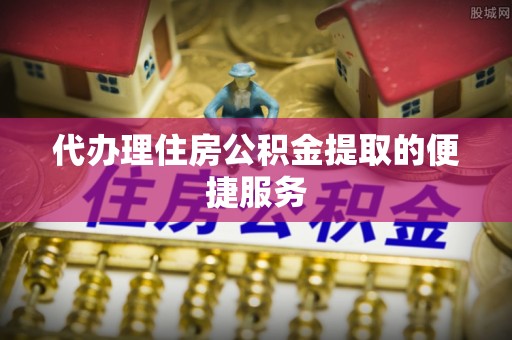 惠济代办理住房公积金提取的便捷服务