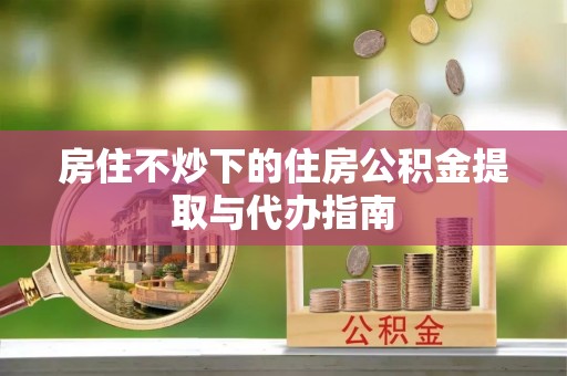 惠济房住不炒下的住房公积金提取与代办指南