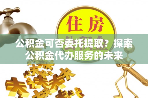 惠济公积金可否委托提取？探索公积金代办服务的未来
